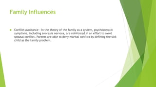 Family Influences
 Conflict Avoidance - In the theory of the family as a system, psychosomatic
symptoms, including anorexia nervosa, are reinforced in an effort to avoid
spousal conflict. Parents are able to deny marital conflict by defining the sick
child as the family problem.
 