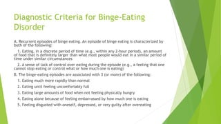 Diagnostic Criteria for Binge-Eating
Disorder
A. Recurrent episodes of binge eating. An episode of binge eating is characterized by
both of the following:
1. Eating, in a discrete period of time (e.g., within any 2-hour period), an amount
of food that is definitely larger than what most people would eat in a similar period of
time under similar circumstances
2. A sense of lack of control over eating during the episode (e.g., a feeling that one
cannot stop eating or control what or how much one is eating)
B. The binge-eating episodes are associated with 3 (or more) of the following:
1. Eating much more rapidly than normal
2. Eating until feeling uncomfortably full
3. Eating large amounts of food when not feeling physically hungry
4. Eating alone because of feeling embarrassed by how much one is eating
5. Feeling disgusted with oneself, depressed, or very guilty after overeating
 