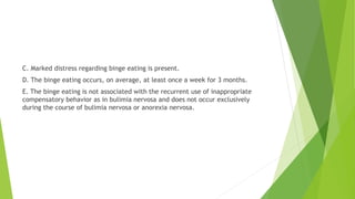 C. Marked distress regarding binge eating is present.
D. The binge eating occurs, on average, at least once a week for 3 months.
E. The binge eating is not associated with the recurrent use of inappropriate
compensatory behavior as in bulimia nervosa and does not occur exclusively
during the course of bulimia nervosa or anorexia nervosa.
 