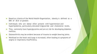  Based on criteria of the World Health Organization, obesity is defined as a
BMI of 30.0 or greater.
 Individuals who are obese often present with hypertension and
hyperlipidemia, particularly elevated triglyceride and cholesterol levels.
 They commonly have hyperglycemia and are at risk for developing diabetes
mellitus.
 Osteoarthritis may be evident because of trauma to weight-bearing joints.
 Workload on the heart and lungs is increased, often leading to symptoms of
angina or respiratory insufficiency.
 