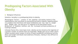 Predisposing Factors Associated With
Obesity
 Biological Influences
Genetics- heredity is a predisposing factor to obesity.
Physiological Factors - Lesions in the appetite and satiety centers in the
hypothalamus may contribute to overeating and lead to obesity. Hypothyroidism
is a problem that interferes with basal metabolism and may lead to weight
gain. Weight gain can also occur in response to the decreased insulin
production of diabetes mellitus and the increased cortisone production of
Cushing’s disease.
Lifestyle Factors On a more basic level, obesity can be viewed as the ingestion of
a greater number of calories than are expended. Weight gain occurs when caloric
intake exceeds caloric output in terms of basal metabolism and physical activity.
Many overweight individuals lead sedentary lifestyles, making it very difficult to
burn off calories.
 