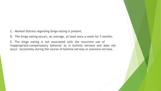 C. Marked distress regarding binge eating is present.
D. The binge eating occurs, on average, at least once a week for 3 months.
E. The binge eating is not associated with the recurrent use of
inappropriate compensatory behavior as in bulimia nervosa and does not
occur exclusively during the course of bulimia nervosa or anorexia nervosa.
 