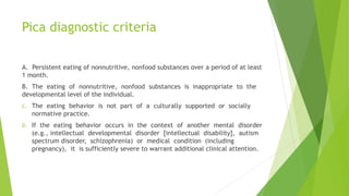 Pica diagnostic criteria
A. Persistent eating of nonnutritive, nonfood substances over a period of at least
1 month.
B. The eating of nonnutritive, nonfood substances is inappropriate to the
developmental level of the individual.
C. The eating behavior is not part of a culturally supported or socially
normative practice.
D. If the eating behavior occurs in the context of another mental disorder
(e.g., intellectual developmental disorder [intellectual disability], autism
spectrum disorder, schizophrenia) or medical condition (including
pregnancy), it is sufficiently severe to warrant additional clinical attention.
 