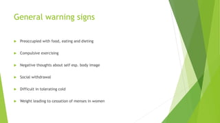 General warning signs
 Preoccupied with food, eating and dieting
 Compulsive exercising
 Negative thoughts about self esp. body image
 Social withdrawal
 Difficult in tolerating cold
 Weight leading to cessation of menses in women
 