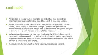 continued
 Weight loss is excessive. For example, the individual may present for
healthcare services weighing less than 85 percent of expected weight.
 Other symptoms include hypothermia, bradycardia, hypotension, edema,
lanugo, and a variety of metabolic changes. Amenorrhea (absence of
menstruation) usually follows weight loss, but sometimes it happens early on
in the disorder, even before severe weight loss has occurred.
 Individuals with anorexia nervosa may be obsessed with food. For example,
they may hoard or conceal food, talk about food and recipes at great length,
or prepare elaborate meals for others, only to restrict themselves to a limited
amount of low-calorie food intake.
 Compulsive behaviors, such as hand washing, may also be present.
 