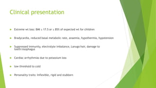Clinical presentation
 Extreme wt loss: BMI ≤ 17.5 or ≤ 85% of expected wt for children
 Bradycardia, reduced basal metabolic rate, anaemia, hypothermia, hypotension
 Suppressed immunity, electrolyte imbalance, Lanugo hair, damage to
teeth/esophagus
 Cardiac arrhythmias due to potassium loss
 low threshold to cold
 Personality traits: Inflexible, rigid and stubborn
 