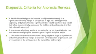 Diagnostic Criteria for Anorexia Nervosa
 A. Restriction of energy intake relative to requirements leading to a
significantly low body weight in the context of age, sex, developmental
trajectory, and physical health. Significantly low weight is defined as a weight
that is less than minimally normal, or, for children and adolescents, less than
that minimally expected.
 B. Intense fear of gaining weight or becoming fat, or persistent behavior that
interferes with weight gain, even though at a significantly low weight.
 C. Disturbance in the way in which one’s body weight or shape is experienced,
undue influence of body weight or shape on self-evaluation, or persistent lack
of recognition of the seriousness of the current low body weight.
 