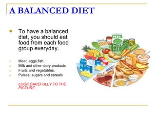 A BALANCED DIET To have a balanced diet, you should eat food from each food group everyday. Meat, eggs,fish. Milk and other dairy products Fruits and vegetables. Pulses, sugars and cereals LOOK CAREFULLY TO THE PICTURE. 