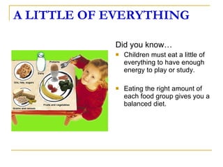 A LITTLE OF EVERYTHING Did you know… Children must eat a little of everything to have enough energy to play or study. Eating the right amount of each food group gives you a balanced diet. 