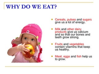 WHY DO WE EAT? Cereals, pulses  and  sugars  give us a lot of energy. Milk  and  other dairy products  give us calcium and so that our bones and teeth grow strong. Fruits  and  vegetables  contain vitamins that keep us healthy. Meat, eggs  and  fish  help us to grow.  