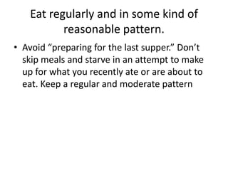 Eat regularly and in some kind of
          reasonable pattern.
• Avoid “preparing for the last supper.” Don’t
  skip meals and starve in an attempt to make
  up for what you recently ate or are about to
  eat. Keep a regular and moderate pattern
 