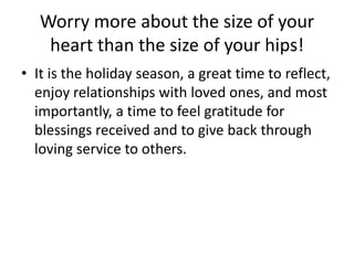 Worry more about the size of your
    heart than the size of your hips!
• It is the holiday season, a great time to reflect,
  enjoy relationships with loved ones, and most
  importantly, a time to feel gratitude for
  blessings received and to give back through
  loving service to others.
 