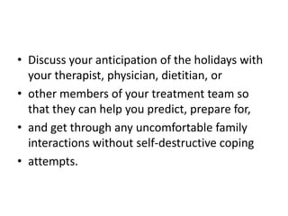 • Discuss your anticipation of the holidays with
  your therapist, physician, dietitian, or
• other members of your treatment team so
  that they can help you predict, prepare for,
• and get through any uncomfortable family
  interactions without self-destructive coping
• attempts.
 