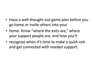 • Have a well-thought-out game plan before you
  go home or invite others into your
• home. Know “where the exits are,” where
  your support people are, and how you’ll
• recognize when it’s time to make a quick exit
  and get connected with needed support.
 