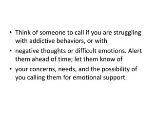 • Think of someone to call if you are struggling
  with addictive behaviors, or with
• negative thoughts or difficult emotions. Alert
  them ahead of time; let them know of
• your concerns, needs, and the possibility of
  you calling them for emotional support.
 