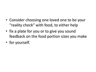 • Consider choosing one loved one to be your
  “reality check” with food, to either help
• fix a plate for you or to give you sound
  feedback on the food portion sizes you make
• for yourself.
 