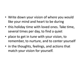 • Write down your vision of where you would
  like your mind and heart to be during
• this holiday time with loved ones. Take time,
  several times per day, to find a quiet
• place to get in tune with your vision, to
  remember, to nurture, and to center yourself
• in the thoughts, feelings, and actions that
  match your vision for yourself.
 