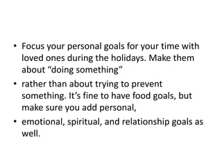 • Focus your personal goals for your time with
  loved ones during the holidays. Make them
  about “doing something”
• rather than about trying to prevent
  something. It’s fine to have food goals, but
  make sure you add personal,
• emotional, spiritual, and relationship goals as
  well.
 
