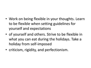 • Work on being flexible in your thoughts. Learn
  to be flexible when setting guidelines for
  yourself and expectations
• of yourself and others. Strive to be flexible in
  what you can eat during the holidays. Take a
  holiday from self-imposed
• criticism, rigidity, and perfectionism.
 