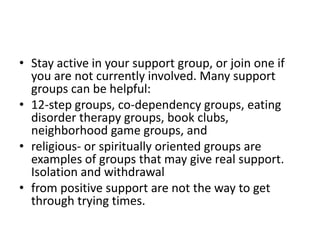 • Stay active in your support group, or join one if
  you are not currently involved. Many support
  groups can be helpful:
• 12-step groups, co-dependency groups, eating
  disorder therapy groups, book clubs,
  neighborhood game groups, and
• religious- or spiritually oriented groups are
  examples of groups that may give real support.
  Isolation and withdrawal
• from positive support are not the way to get
  through trying times.
 