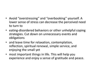 • Avoid “overstressing” and “overbooking” yourself. A
  lower sense of stress can decrease the perceived need
  to turn to
• eating-disordered behaviors or other unhelpful coping
  strategies. Cut down on unnecessary events and
  obligations
• and leave time for relaxation, contemplation,
  reflection, spiritual renewal, simple service, and
  enjoying the small yet
• most important things in life. This will help you
  experience and enjoy a sense of gratitude and peace.
 