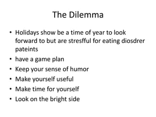 The Dilemma
• Holidays show be a time of year to look
  forward to but are stresfful for eating diosdrer
  pateints
• have a game plan
• Keep your sense of humor
• Make yourself useful
• Make time for yourself
• Look on the bright side
 