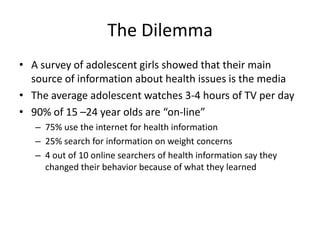 The Dilemma
• A survey of adolescent girls showed that their main
  source of information about health issues is the media
• The average adolescent watches 3-4 hours of TV per day
• 90% of 15 –24 year olds are “on-line”
   – 75% use the internet for health information
   – 25% search for information on weight concerns
   – 4 out of 10 online searchers of health information say they
     changed their behavior because of what they learned
 