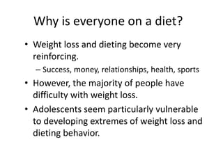 Why is everyone on a diet?
• Weight loss and dieting become very
  reinforcing.
  – Success, money, relationships, health, sports
• However, the majority of people have
  difficulty with weight loss.
• Adolescents seem particularly vulnerable
  to developing extremes of weight loss and
  dieting behavior.
 