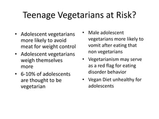 Teenage Vegetarians at Risk?
• Adolescent vegetarians    • Male adolescent
  more likely to avoid        vegetarians more likely to
  meat for weight control     vomit after eating that
• Adolescent vegetarians      non vegetarians
  weigh themselves          • Vegetarianism may serve
  more                        as a red flag for eating
• 6-10% of adolescents        disorder behavior
  are thought to be         • Vegan Diet unhealthy for
  vegetarian                  adolescents
 