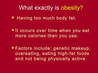 What exactly is obesity?
   Having too much body fat.

   It occurs over time when you eat
    more calories than you use.

   Factors include: genetic makeup,
    overeating, eating high-fat foods
    and not being physically active.
 