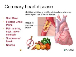 Coronary heart disease
Heart Attacks
•   Start Slow
•   Fleeting Chest
    Pains
•   Pain in arms,
    neck, jaw or
    stomach
•   Shortness of
    breath
•   Nausea
 