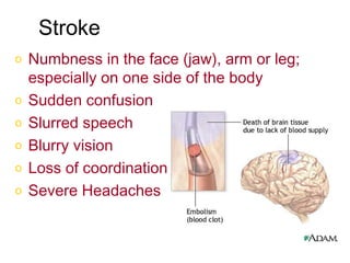 Stroke
o   Numbness in the face (jaw), arm or leg;
    especially on one side of the body
o   Sudden confusion
o   Slurred speech
o   Blurry vision
o   Loss of coordination
o   Severe Headaches
 