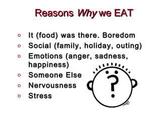 Reasons Why we EAT

o   It (food) was there. Boredom
o   Social (family, holiday, outing)
o   Emotions (anger, sadness,
    happiness)
o   Someone Else
o   Nervousness
o   Stress
 