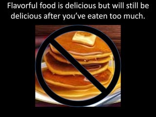 Flavorful food is delicious but will still be
delicious after you’ve eaten too much.
 