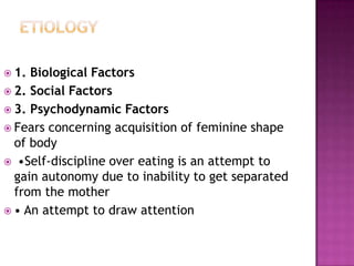  1.

Biological Factors
 2. Social Factors
 3. Psychodynamic Factors
 Fears concerning acquisition of feminine shape
of body
 •Self-discipline over eating is an attempt to
gain autonomy due to inability to get separated
from the mother
 • An attempt to draw attention

 