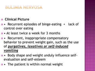 Clinical Picture
 • Recurrent episodes of binge-eating + lack of
control over eating
 • At least twice a week for 3 months
 • Recurrent, inappropriate compensatory
behavior to prevent weight gain, such as the use
of purgatives, laxatives or self-induced
vomiting
 • Body shape and weight unduly influence selfevaluation and self-esteem
 • The patient is within normal weight


 