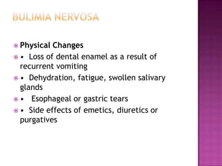  Physical

Changes
 • Loss of dental enamel as a result of
recurrent vomiting
 • Dehydration, fatigue, swollen salivary
glands
 • Esophageal or gastric tears
 • Side effects of emetics, diuretics or
purgatives

 