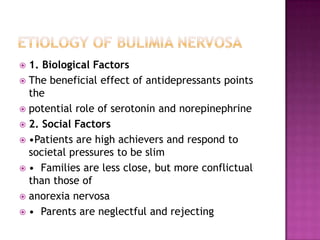 1. Biological Factors
 The beneficial effect of antidepressants points
the
 potential role of serotonin and norepinephrine
 2. Social Factors
 •Patients are high achievers and respond to
societal pressures to be slim
 • Families are less close, but more conflictual
than those of
 anorexia nervosa
 • Parents are neglectful and rejecting


 