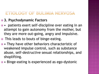  3.

Psychodynamic Factors
 • patients exert self-discipline over eating in an
attempt to gain autonomy from the mother, but
they are more out-going, angry and impulsive.
 This leads to bouts of binge-eating.
 • They have other behaviors characteristic of
weakened impulse control, such as substance
abuse, self-destructive sexual relationships, and
shoplifting.
 • Binge-eating is experienced as ego-dystonic

 