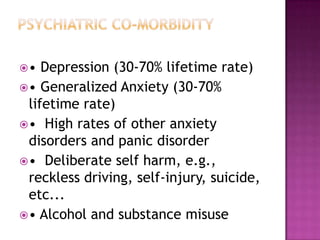 •

Depression (30-70% lifetime rate)
• Generalized Anxiety (30-70%
lifetime rate)
• High rates of other anxiety
disorders and panic disorder
• Deliberate self harm, e.g.,
reckless driving, self-injury, suicide,
etc...
• Alcohol and substance misuse

 
