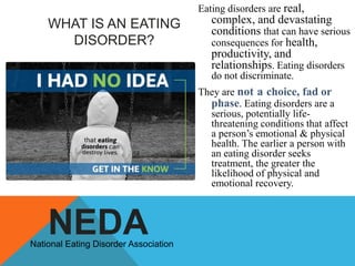 Eating disorders are real,

WHAT IS AN EATING
DISORDER?

complex, and devastating
conditions that can have serious
consequences for health,
productivity, and
relationships. Eating disorders
do not discriminate.

They are not a choice, fad or
phase. Eating disorders are a
serious, potentially lifethreatening conditions that affect
a person‟s emotional & physical
health. The earlier a person with
an eating disorder seeks
treatment, the greater the
likelihood of physical and
emotional recovery.

NEDA

National Eating Disorder Association

 