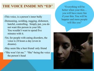 THE VOICE INSIDE MY “ED”
-This voice, is a person‟s inner bully
-Demeaning, scolding, nagging, dishonest,
hateful, controlling. Simply put, you do
not want this person in your life.
You wouldn‟t want to spend five
minutes with it.
-Yet, for people with eating disorders, the
voice is 24 hours a day (even in
dreams).
-May seem like a best friend/ only friend
-“She won‟t let me.” “She”-being the voice
the person‟s head

“Everything will be
better when your thin…
you will have more fun
if your thin. You will be
happier and more people
will like you”

 