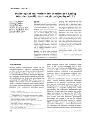 EMPIRICAL ARTICLE
Pathological Motivations for Exercise and Eating
Disorder Speciﬁc Health-Related Quality of Life
Brian Cook, PhD1,2
*
Scott Engel, PhD1,2
Ross Crosby, PhD1,2
Heather Hausenblas, PhD3
Stephen Wonderlich, PhD1,2
James Mitchell, MD1,2
ABSTRACT
Objective: To examine associations
among pathological motivations for exer-
cise with eating disorder (ED) speciﬁc
health-related quality of life (HRQOL).
Method: Survey data assessing ED sever-
ity (i.e., Eating Disorder Diagnostic Sur-
vey), ED speciﬁc HRQOL (i.e., Eating
Disorders Quality of Life Instrument), and
pathological motivations for exercise (i.e.,
Exercise Dependence Scale) were col-
lected from female students (N 5 387) at
seven universities throughout the United
States. Regression analyses were con-
ducted to examine the associations
among exercise dependence, ED-speciﬁc
HRQOL and ED severity, and the interac-
tion of exercise dependence and ED
severity on HRQOL scores.
Results: The overall model examining
the impact of ED severity and exercise
dependence (independent variables) on
HRQOL (dependent variable) was signiﬁ-
cant and explained 16.1% of the variance
in HRQOL scores. Additionally, the main
effects for ED severity and exercise
dependence and the interaction among
ED severity and exercise dependence
were signiﬁcant, suggesting that the com-
bined effects of ED severity and exercise
dependence signiﬁcantly impacts HRQOL.
Discussion: Our results suggest that
pathological motivations for exercise may
exacerbate ED’s detrimental impact on
HRQOL. Our results offer one possible
insight into why exercise may be associ-
ated with deleterious effects on ED
HRQOL. Future research is needed to elu-
cidate the relationship among psychologi-
cal aspects of exercise, ED, and HRQOL.
VC 2013 Wiley Periodicals, Inc.
Keywords: exercise dependence;
health-related quality of life; eating
disorders
(Int J Eat Disord 2014; 47:268–272)
Introduction
Disease speciﬁc health-related quality of life
(HRQOL) represents a disease or condition’s impact
on the overall and speciﬁc areas of an individual’s
health and well-being, yet it is often overlooked as
an outcome when examining the impact of psychi-
atric disorders. Recent research on eating disorders
(ED) and HRQOL has shown that both clinical and
subclinical ED individuals have lower levels of
HRQOL than normal controls.1
Furthermore, the
HRQOL detriments observed in ED are on par with
the HRQOL detriments observed in other serious
disorders (e.g., somatoform disorders, alcohol
abuse, diabetes, cancer, and pulmonary disor-
ders).1
If the ED is left untreated HRQOL detri-
ments may persist2
; however, HRQOL improves as
a result of ED treatment.3,4
Thus, identifying
behaviors that may contribute to the detrimental
impact on HRQOL may elucidate potential path-
ways that, if intervened upon, could improve
HRQOL.
Exercise is one behavior that is associated with
earlier ED onset, more ED symptoms, and higher
persistence of ED behavior.5
Speciﬁcally, compul-
sions are one pathological motivation for exercise
that has been associated with greater ED symp-
tomatology (e.g., EDE global severity score, vomit-
ing frequency, and depression).6
Consequently, the
distinction between exercise amount and patho-
logical motivations is important in ED.7,8
One
important limitation in synthesizing knowledge
from studies that have examined pathological
motivations for exercise is the use of multiple
terms to describe problematic patterns of exercise.
While compulsive exercise is the preferred term
used in the ED literature,9
a recent literature review
has concluded that terms such as exercise addic-
tion, compulsion, and dependence all describe the
Accepted 6 September 2013
Supported in part by 5T32MH082761-05 from the National
Institute of Mental Health.
*Correspondence to: Dr. Brian Cook, Neuropsychiatric Research
Institute, Clinical Research, 120 8th St South, Fargo, North Dakota,
United States, 58103. E-mail: BrianCookPhD@gmail.com
1
Neuropsychiatric Research Institute, Fargo, ND
2
University of North Dakota School of Medicine and Health
Sciences, Fargo, ND
3
Jacksonville University, Jacksonville, FL
Published online 17 October 2013 in Wiley Online Library
(wileyonlinelibrary.com). DOI: 10.1002/eat.22198
VC 2013 Wiley Periodicals, Inc.
268 International Journal of Eating Disorders 47:3 268–272 2014
 