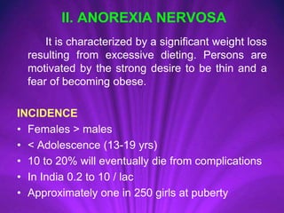 II. ANOREXIA NERVOSA
It is characterized by a significant weight loss
resulting from excessive dieting. Persons are
motivated by the strong desire to be thin and a
fear of becoming obese.
INCIDENCE
• Females > males
• < Adolescence (13-19 yrs)
• 10 to 20% will eventually die from complications
• In India 0.2 to 10 / lac
• Approximately one in 250 girls at puberty
 