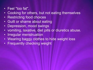 • Feel "too fat",
• Cooking for others, but not eating themselves
• Restricting food choices
• Guilt or shame about eating
• Depression, mood swings
• vomiting, laxative, diet pills or diuretics abuse.
• Irregular menstruation
• Wearing baggy clothes to hide weight loss
• Frequently checking weight
 
