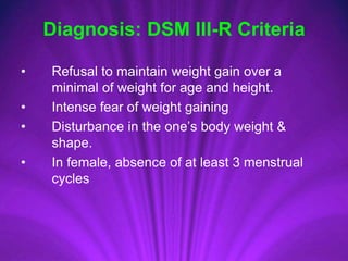 • Refusal to maintain weight gain over a
minimal of weight for age and height.
• Intense fear of weight gaining
• Disturbance in the one’s body weight &
shape.
• In female, absence of at least 3 menstrual
cycles
Diagnosis: DSM III-R Criteria
 