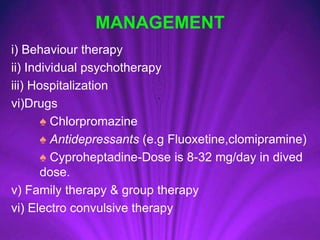 MANAGEMENT
i) Behaviour therapy
ii) Individual psychotherapy
iii) Hospitalization
vi)Drugs
♠ Chlorpromazine
♠ Antidepressants (e.g Fluoxetine,clomipramine)
♠ Cyproheptadine-Dose is 8-32 mg/day in dived
dose.
v) Family therapy & group therapy
vi) Electro convulsive therapy
 