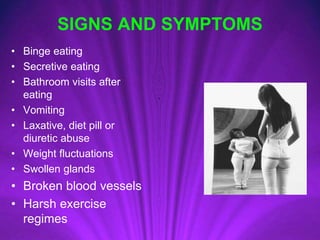 SIGNS AND SYMPTOMS
• Binge eating
• Secretive eating
• Bathroom visits after
eating
• Vomiting
• Laxative, diet pill or
diuretic abuse
• Weight fluctuations
• Swollen glands
• Broken blood vessels
• Harsh exercise
regimes
 