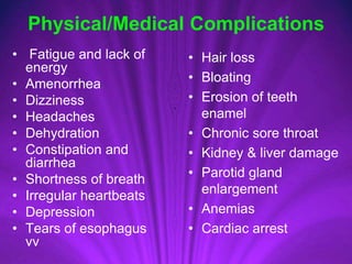 Physical/Medical Complications
• Fatigue and lack of
energy
• Amenorrhea
• Dizziness
• Headaches
• Dehydration
• Constipation and
diarrhea
• Shortness of breath
• Irregular heartbeats
• Depression
• Tears of esophagus
vv
• Hair loss
• Bloating
• Erosion of teeth
enamel
• Chronic sore throat
• Kidney & liver damage
• Parotid gland
enlargement
• Anemias
• Cardiac arrest
 