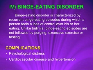 IV) BINGE-EATING DISORDER
Binge-eating disorder is characterized by
recurrent binge-eating episodes during which a
person feels a loss of control over his or her
eating. Unlike bulimia, binge-eating episodes are
not followed by purging, excessive exercise or
fasting.
COMPLICATIONS
• Psychological distress
• Cardiovascular disease and hypertension
 